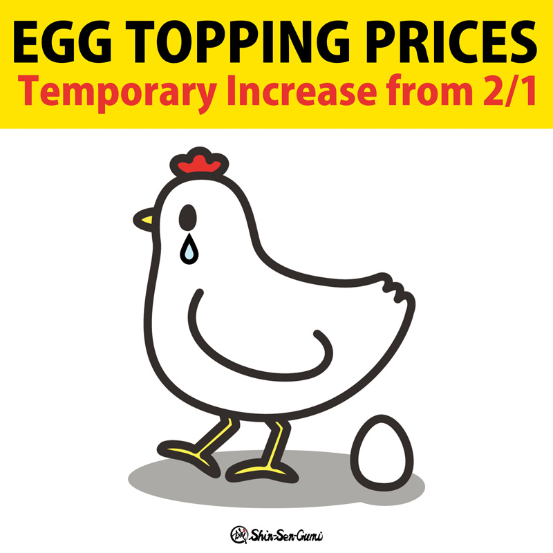 Crying chicken and egg in the middle. EGG TOPPING PRICES in black and Temporary Increase from 2/1 in red on the yellow back ground. Small Shin-Sen-Gumi logo on the bottom.