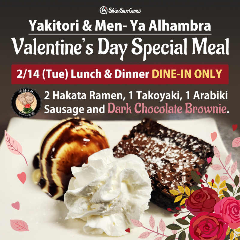 Dark brown background, there is a white dish contains whipped cream, brownie and ice cream. Shin-Sen-Gumi logo on the top and under it 'Yakitori & Men-Ya Alhambra Valentine's Day Special Meal in white letters. There is a red box and "2/14(Tue) Lunch & Dinner DINE-IN ONLY" in it. Small Ramen image and "2 Hakata Ramen , 1 Takoyaki, 1 Arabiki Sausage and Dar Chocolate Brownie." on right of the bowl. Pink & red rose decorations on he bottom.