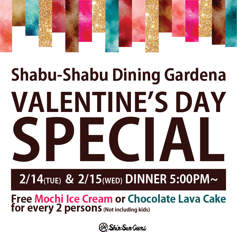 White back ground, there are colorful ribbons on the top. Shabu-Shabu Dining Gardena VALENTINE'S DAY SPECIAL in brown thick font. 2/14(Tue) ＆ 2/15(WED) Dinner 5:00pm~ in white letters in the brown box. Under the box, Free Mochi Ice Cream or Chocolate Lava Cake for every 2 persons (Not including kids) , Shin-Sen-Gumi logo on the bottom.