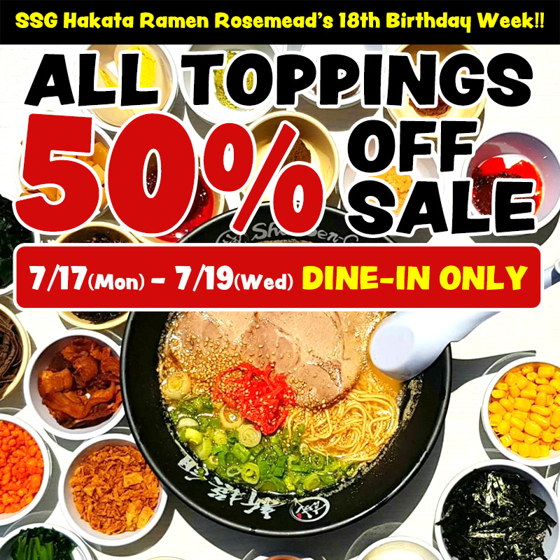 A photograph of Hakata ramen in a black SSG's original bowl surrounded by various toppings. There is a long black rectangle on the top, inside which is written in a pop of yellow letters “SSG Hakata Ramen Rosemead’s 18th Birthday Week!!”. Beneath that, it says "ALL TOPPINGS 50% OFF SALE" in the same pop font. Beneath that is a red rectangle with rounded corners that says "7/17 (Mon) - 7/19 (Wed) DINE-IN ONLY".