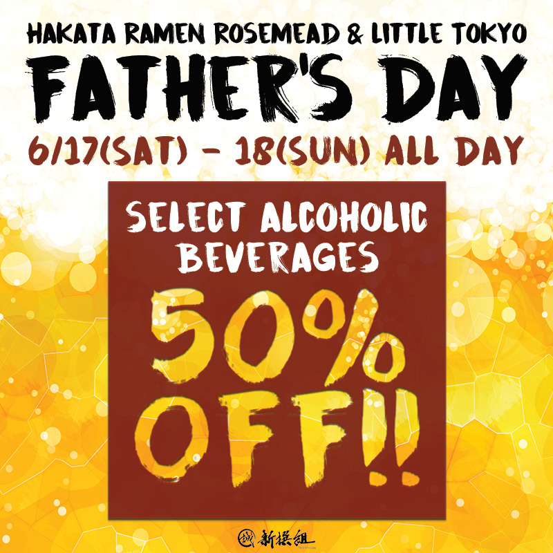 "HAKATA RAMEN ROSEMEAD & LITTLE TOKYO FATHER'S DAY 6/17 (SAT)-18 (SUN) ALL DAY" is written in strong brush font against the background that looks like the contents of a beer mug. Below that is a dark red square with the words "SELECT ALCOHOLIC BEVERAGES 50% OFF!!" written in the same brush font. Below that is a small Shinsengumi logo.