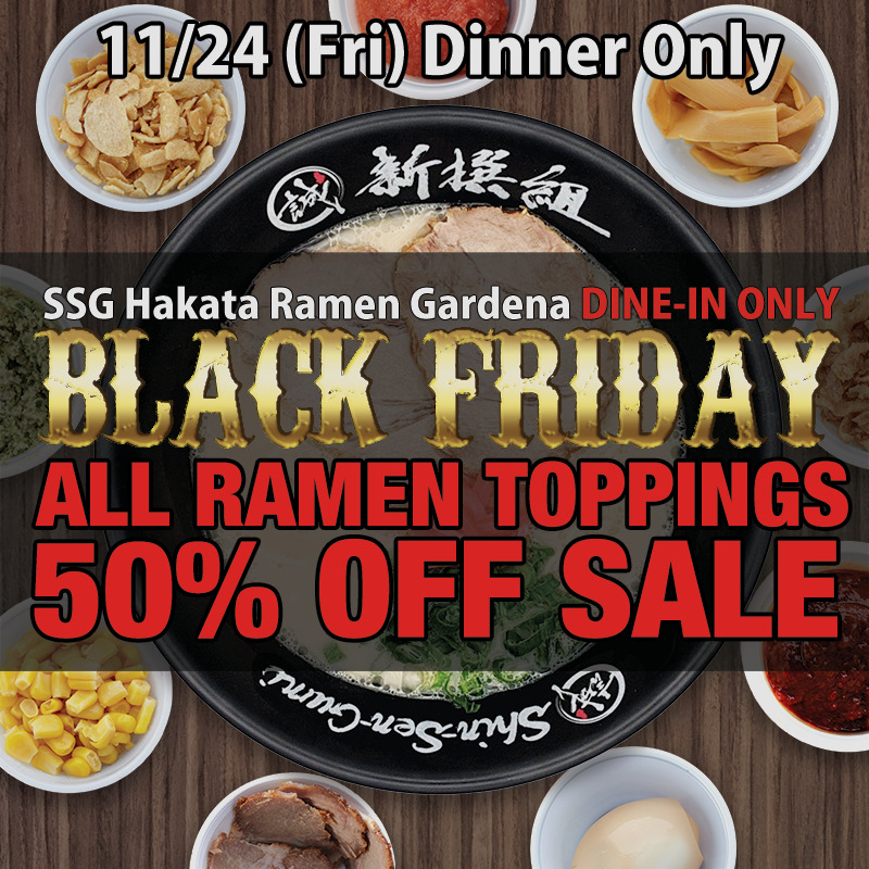 11/24(Fri) Dinner Only. SSG Hakata Ramen Gardena DINE-IN ONLY. CLACK FRIDAY ALL RAMEN TOPPINGS 50% OFF SALE. Ramen bowl and some toppings such as, egg, corn, chashu, spicy miso, bamboo, garlic chips on the wood table.