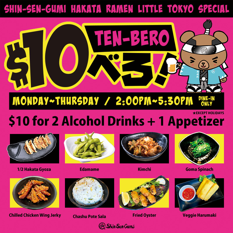 SHIN-SEN-GUMI HAKATA RAMEN LITTLE TOKYO SPECIAL, MONDAY~THURSDAY 2PM~5:30PM DINE-IN ONLY, except holidays. $10 for 2 Alcohol Drinks + 1 Appetizers. "$10-BERO" logo, Shin-Sen-Guma (bear) with beer mug. 1/2 hakata Gyoza, Edamame, Kimchi, Goma Spinach, Chilled Chicken Wing Jerky, Chashu Pote Sala, Fried Oyster and Veggie Harumaki pictures.