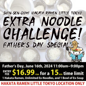 Shin-Sen-Gumi Hakata ramen Little Tokyo Extra Noodle Challenge! Father＇s Day Special / Father’s Day, June 16th, 2024 11:00am~9:00pm / ENTRY FEE  $16.99+tax for a 15min time limit / 1 Hakata Ramen, Unlimited Ex-Noodles, and 1 Bowl of Ex-Soup / HAKATA RAMEN LITTLE TOKYO LOCATION ONLY