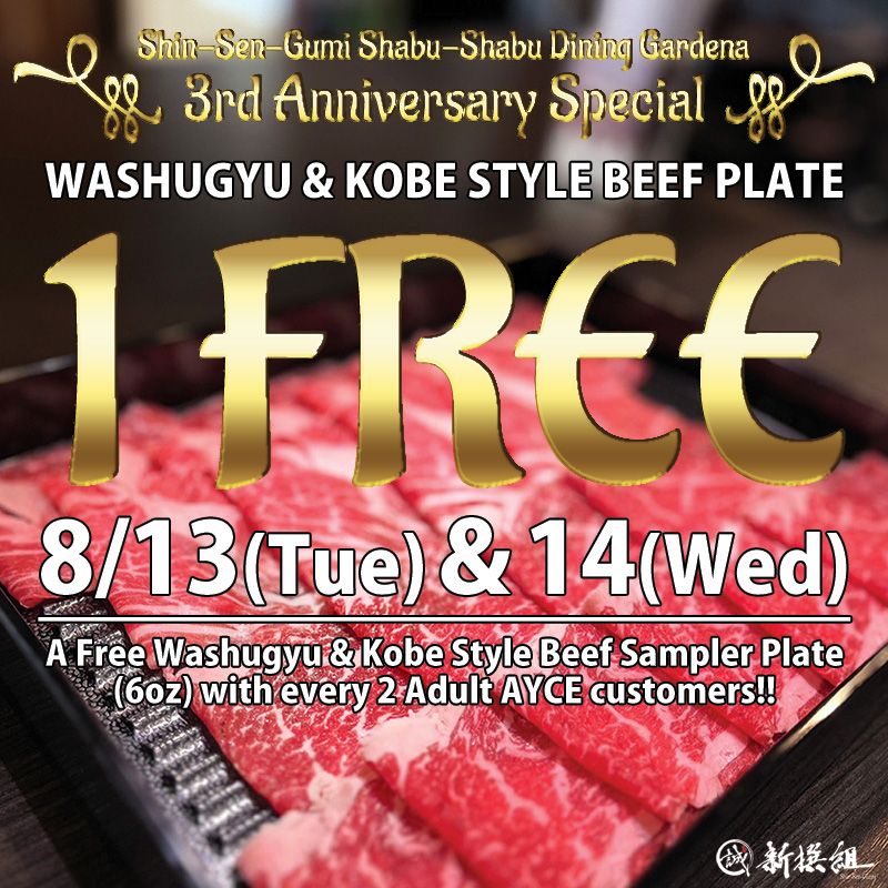 Shin-Sen-Gumi Shabu-Shabu Dining Gardena 3rd Anniversary Special WASHUGYU & KOBE STYLE BEEF PLATE 1 FREE, 8/13(Tue)&14(Wed). A Free Washugyu & Kobe Style Beef Sampler Plate (6oz) with every 2 Adult AYCE customers!! Washugyu & Kobe Style Beef Sampler Plate picture on the back ground, Shin-Sen-Gumi logo on the right bottom.