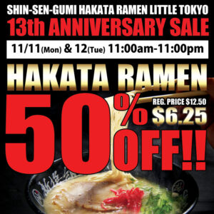 SHIN-SEN-GUMI HAKATA RAMEN LITTLE TOKYO 13th ANNIVERSARY SALE 11/11(Mon) & 12(Tue) 11:00am-11:00pm Hakata Ramen 50% OFF!! $6.25 (Reg. Price $12.50) Hakata Ramen picture on the background.