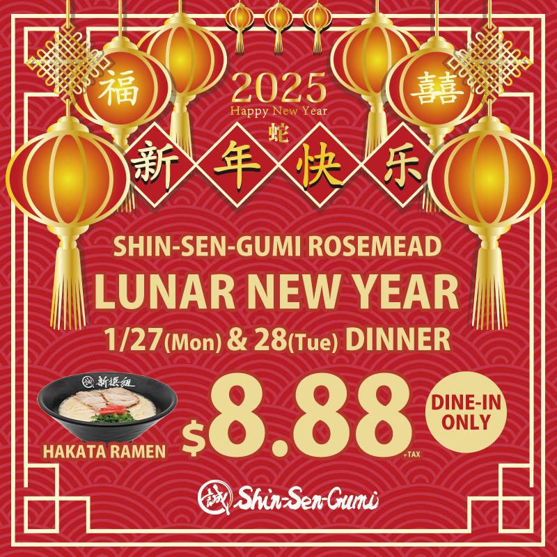 Red background w/ Chinese style frame and lantarn decorations. It says 2025 Happy New year 蛇 (Snake) 新年快乐 (Happy New Year in Chinese), SHIN-SEN-GUMI ROSEMEAD LUNAR NEW YEAR 1/27(Mon) & 28(Tue) DINNER. HAKATA RAMEN $8.88+TAX DINE IN-ONLY with Hakata Ramen picture on the left. Small Shin-Sen-Gumi logo on the bottom.