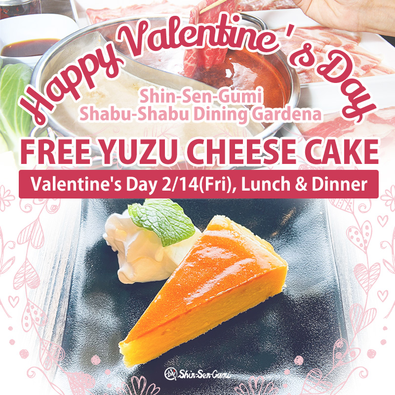 The top half is a photo of shabu-shabu, and the bottom half is a photo of yuzu cheesecake and whipped cream on a black plate. There are pale pink heart decorations around the photo of the cheesecake. On top of the photo, the words "Happy Valentine's Day, Shin-Sen-Gumi Shabu-Shabu Dining Gardena, FREE YUZU CHEESE CAKE" are written. Below that is a long, thin rectangle with the words "Valentine's Day 2/14(Fri), Lunch & Dinner" written inside.