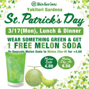 It has a cute clover decoration on a white background. At the top center is the green Shin-Sen-Gumi logo, and below that in green letters it says Yakitori Gardena St. Patrick's Day. Below that is a green rectangle with white letters inside saying 3/17(Mon), Lunch & Dinner. Below that it says in green "WEAr SOMETHING GREEN & GET　1 FREE MELON SODA　Or Upgrade Melon Soda to Melon Chu-Hi for +4.00". Below that is an illustration of a melon soda and a melon. To the right of that it says "Melon Soda Reg. Price 4.00 / Melon Chu-Hi Reg. Price 9.50"